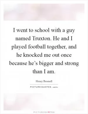 I went to school with a guy named Truxton. He and I played football together, and he knocked me out once because he’s bigger and strong than I am Picture Quote #1