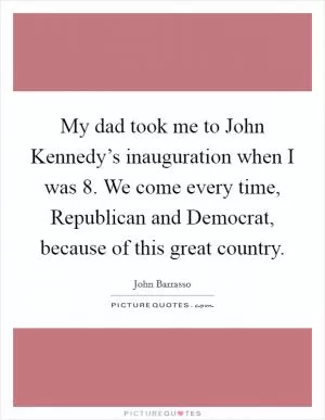 My dad took me to John Kennedy’s inauguration when I was 8. We come every time, Republican and Democrat, because of this great country Picture Quote #1