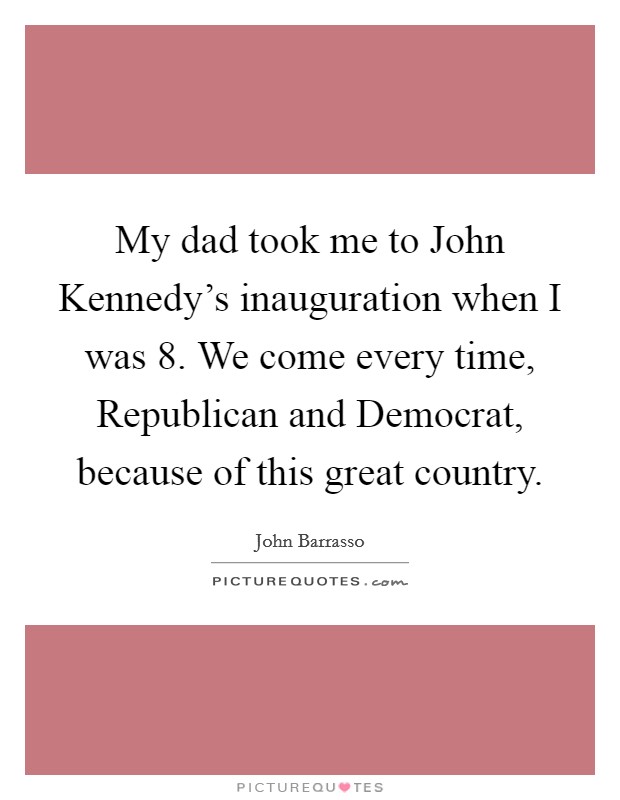 My dad took me to John Kennedy's inauguration when I was 8. We come every time, Republican and Democrat, because of this great country Picture Quote #1