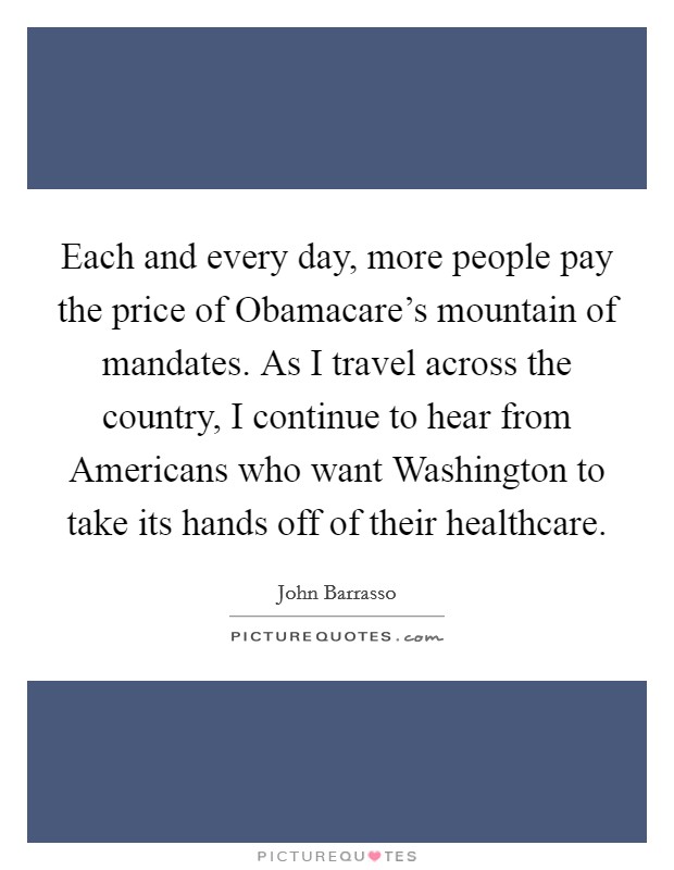 Each and every day, more people pay the price of Obamacare's mountain of mandates. As I travel across the country, I continue to hear from Americans who want Washington to take its hands off of their healthcare Picture Quote #1