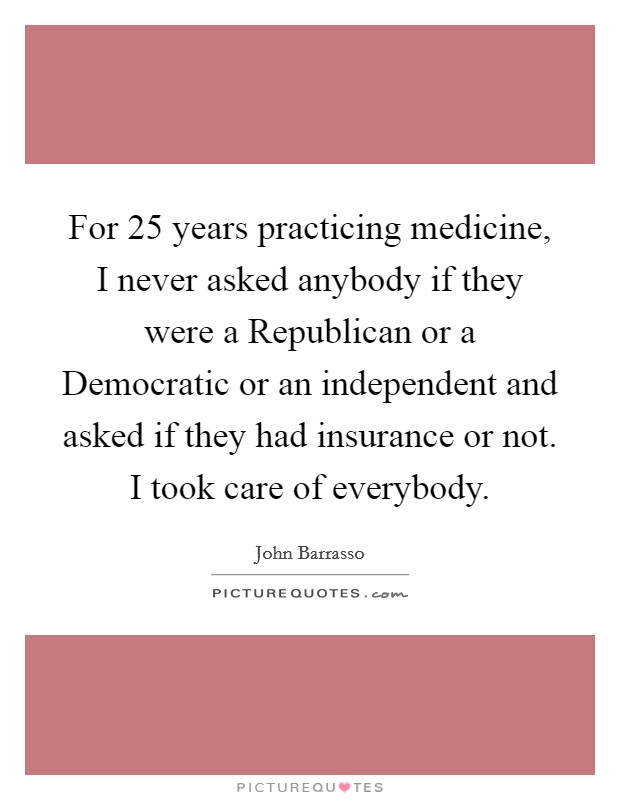 For 25 years practicing medicine, I never asked anybody if they were a Republican or a Democratic or an independent and asked if they had insurance or not. I took care of everybody Picture Quote #1