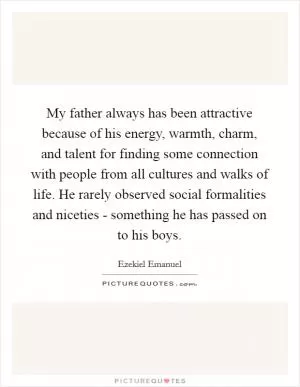 My father always has been attractive because of his energy, warmth, charm, and talent for finding some connection with people from all cultures and walks of life. He rarely observed social formalities and niceties - something he has passed on to his boys Picture Quote #1