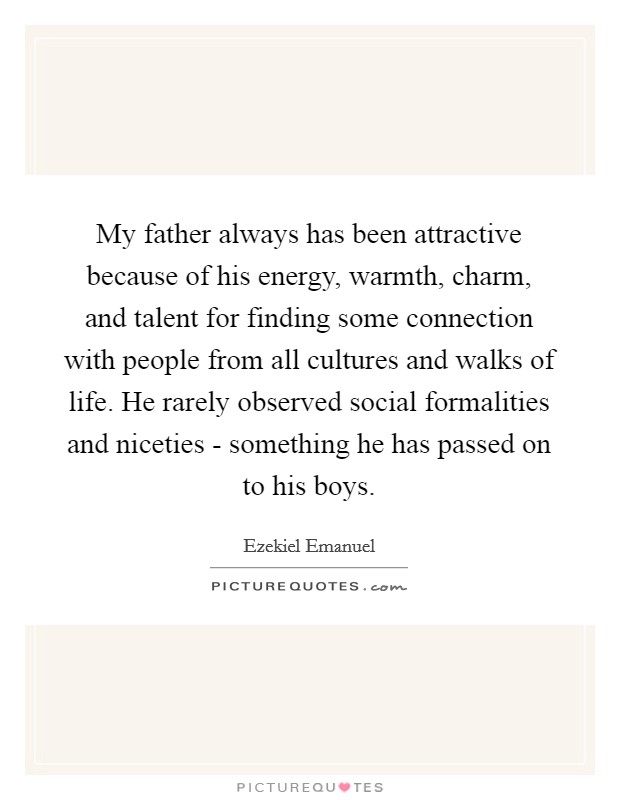 My father always has been attractive because of his energy, warmth, charm, and talent for finding some connection with people from all cultures and walks of life. He rarely observed social formalities and niceties - something he has passed on to his boys Picture Quote #1