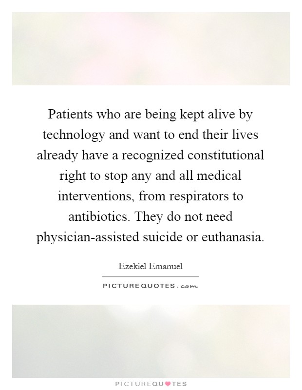 Patients who are being kept alive by technology and want to end their lives already have a recognized constitutional right to stop any and all medical interventions, from respirators to antibiotics. They do not need physician-assisted suicide or euthanasia Picture Quote #1