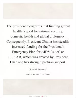 The president recognizes that funding global health is good for national security, domestic health and global diplomacy. Consequently, President Obama has steadily increased funding for the President’s Emergency Plan for AIDS Relief, or PEPFAR, which was created by President Bush and has strong bipartisan support Picture Quote #1
