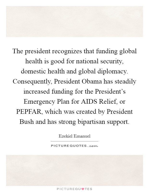 The president recognizes that funding global health is good for national security, domestic health and global diplomacy. Consequently, President Obama has steadily increased funding for the President's Emergency Plan for AIDS Relief, or PEPFAR, which was created by President Bush and has strong bipartisan support Picture Quote #1