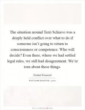 The situation around Terri Schiavo was a deeply held conflict over what to do if someone isn’t going to return to consciousness or competence. Who will decide? Even there, where we had settled legal rules, we still had disagreement. We’re torn about these things Picture Quote #1
