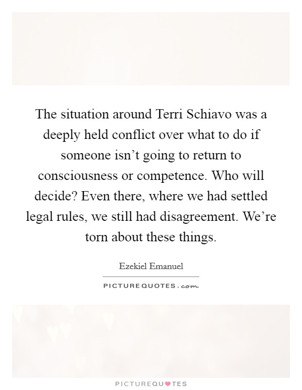 The situation around Terri Schiavo was a deeply held conflict over what to do if someone isn't going to return to consciousness or competence. Who will decide? Even there, where we had settled legal rules, we still had disagreement. We're torn about these things Picture Quote #1