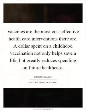 Vaccines are the most cost-effective health care interventions there are. A dollar spent on a childhood vaccination not only helps save a life, but greatly reduces spending on future healthcare Picture Quote #1