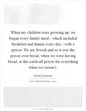 When my children were growing up, we began every family meal - which included breakfast and dinner every day - with a prayer. We are Jewish and so it was the prayer over bread, when we were having bread, or the catch-all prayer for everything when we weren’t Picture Quote #1