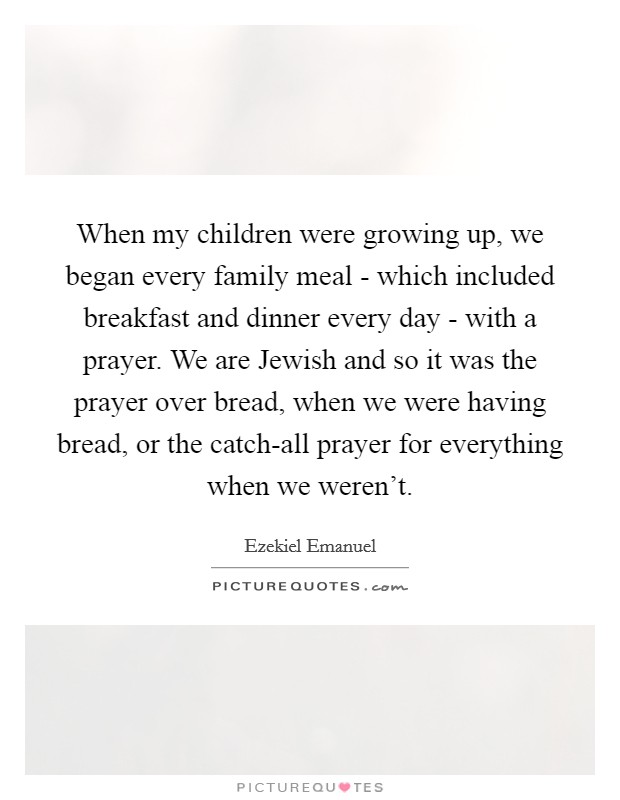 When my children were growing up, we began every family meal - which included breakfast and dinner every day - with a prayer. We are Jewish and so it was the prayer over bread, when we were having bread, or the catch-all prayer for everything when we weren't Picture Quote #1