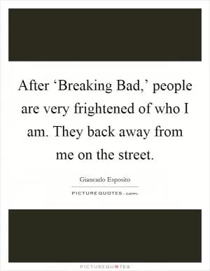 After ‘Breaking Bad,’ people are very frightened of who I am. They back away from me on the street Picture Quote #1