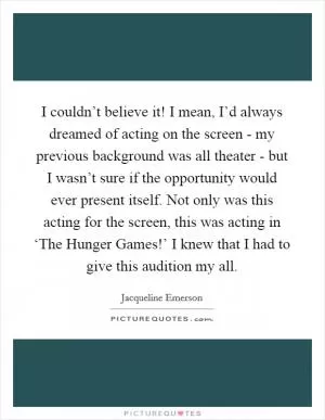 I couldn’t believe it! I mean, I’d always dreamed of acting on the screen - my previous background was all theater - but I wasn’t sure if the opportunity would ever present itself. Not only was this acting for the screen, this was acting in ‘The Hunger Games!’ I knew that I had to give this audition my all Picture Quote #1