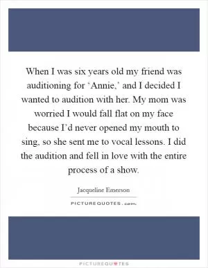 When I was six years old my friend was auditioning for ‘Annie,’ and I decided I wanted to audition with her. My mom was worried I would fall flat on my face because I’d never opened my mouth to sing, so she sent me to vocal lessons. I did the audition and fell in love with the entire process of a show Picture Quote #1