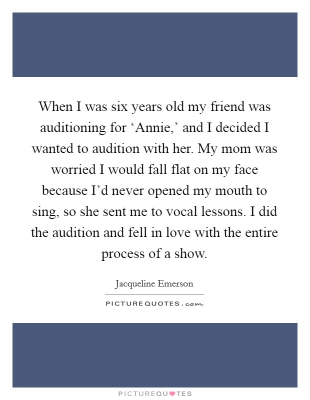 When I was six years old my friend was auditioning for ‘Annie,' and I decided I wanted to audition with her. My mom was worried I would fall flat on my face because I'd never opened my mouth to sing, so she sent me to vocal lessons. I did the audition and fell in love with the entire process of a show Picture Quote #1
