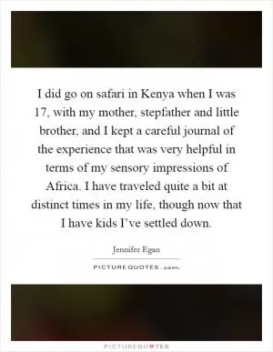 I did go on safari in Kenya when I was 17, with my mother, stepfather and little brother, and I kept a careful journal of the experience that was very helpful in terms of my sensory impressions of Africa. I have traveled quite a bit at distinct times in my life, though now that I have kids I’ve settled down Picture Quote #1