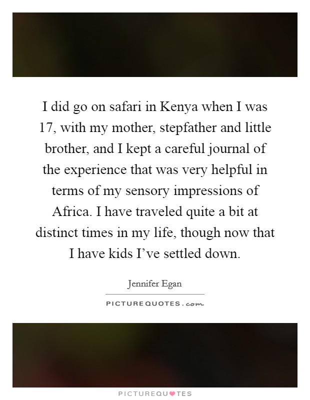 I did go on safari in Kenya when I was 17, with my mother, stepfather and little brother, and I kept a careful journal of the experience that was very helpful in terms of my sensory impressions of Africa. I have traveled quite a bit at distinct times in my life, though now that I have kids I've settled down Picture Quote #1