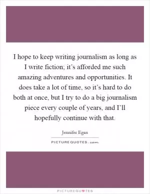 I hope to keep writing journalism as long as I write fiction; it’s afforded me such amazing adventures and opportunities. It does take a lot of time, so it’s hard to do both at once, but I try to do a big journalism piece every couple of years, and I’ll hopefully continue with that Picture Quote #1