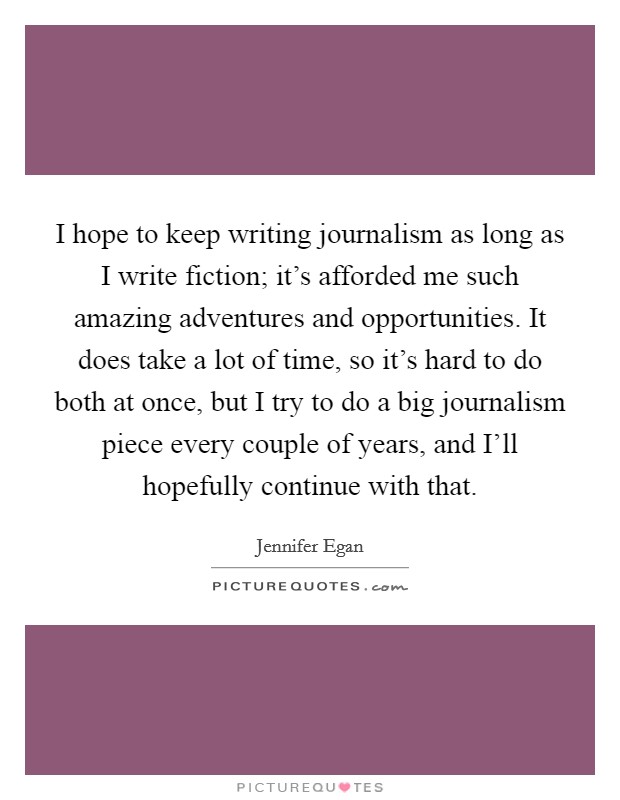 I hope to keep writing journalism as long as I write fiction; it's afforded me such amazing adventures and opportunities. It does take a lot of time, so it's hard to do both at once, but I try to do a big journalism piece every couple of years, and I'll hopefully continue with that Picture Quote #1