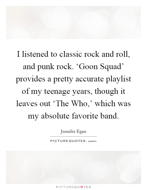 I listened to classic rock and roll, and punk rock. ‘Goon Squad’ provides a pretty accurate playlist of my teenage years, though it leaves out ‘The Who,’ which was my absolute favorite band Picture Quote #1