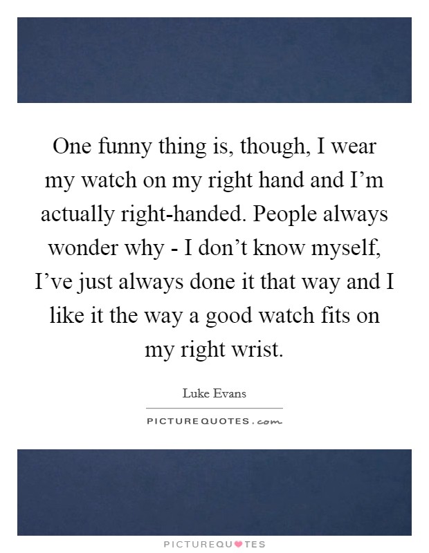 One funny thing is, though, I wear my watch on my right hand and I'm actually right-handed. People always wonder why - I don't know myself, I've just always done it that way and I like it the way a good watch fits on my right wrist Picture Quote #1