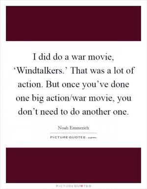 I did do a war movie, ‘Windtalkers.’ That was a lot of action. But once you’ve done one big action/war movie, you don’t need to do another one Picture Quote #1