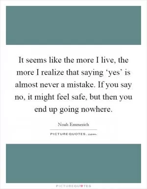 It seems like the more I live, the more I realize that saying ‘yes’ is almost never a mistake. If you say no, it might feel safe, but then you end up going nowhere Picture Quote #1