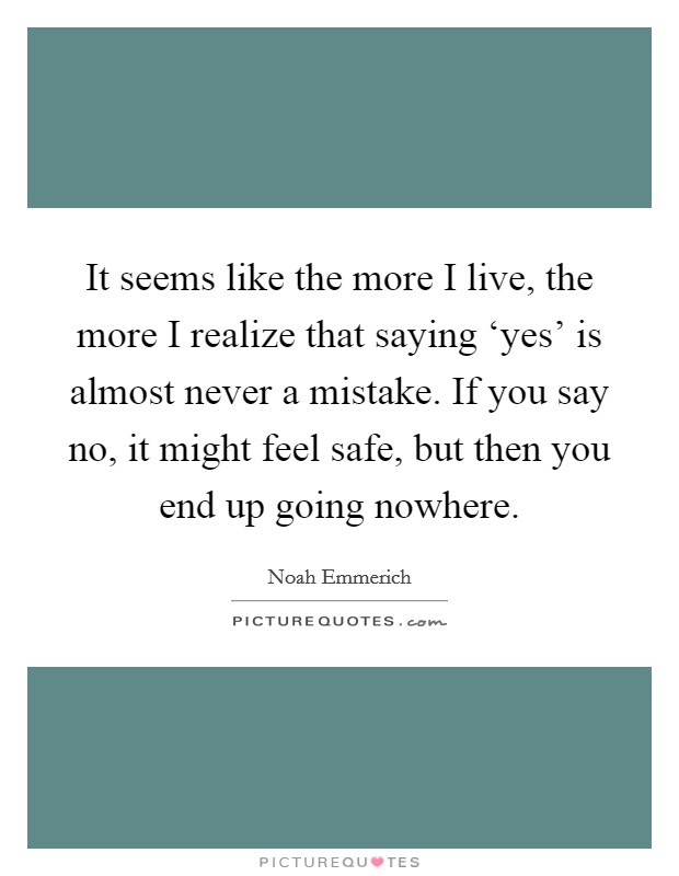 It seems like the more I live, the more I realize that saying ‘yes' is almost never a mistake. If you say no, it might feel safe, but then you end up going nowhere Picture Quote #1