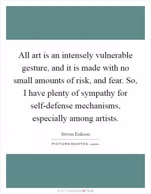 All art is an intensely vulnerable gesture, and it is made with no small amounts of risk, and fear. So, I have plenty of sympathy for self-defense mechanisms, especially among artists Picture Quote #1