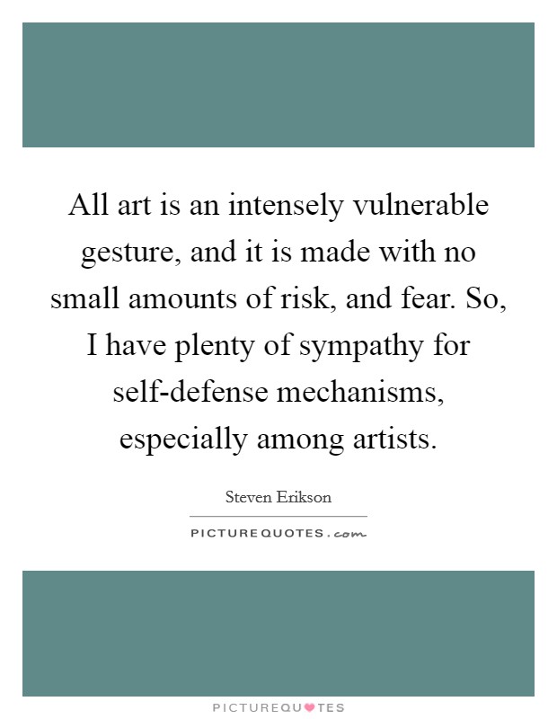 All art is an intensely vulnerable gesture, and it is made with no small amounts of risk, and fear. So, I have plenty of sympathy for self-defense mechanisms, especially among artists Picture Quote #1