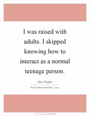 I was raised with adults. I skipped knowing how to interact as a normal teenage person Picture Quote #1