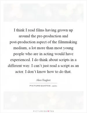 I think I read films having grown up around the pre-production and post-production aspect of the filmmaking medium, a lot more than most young people who are in acting would have experienced. I do think about scripts in a different way. I can’t just read a script as an actor. I don’t know how to do that Picture Quote #1