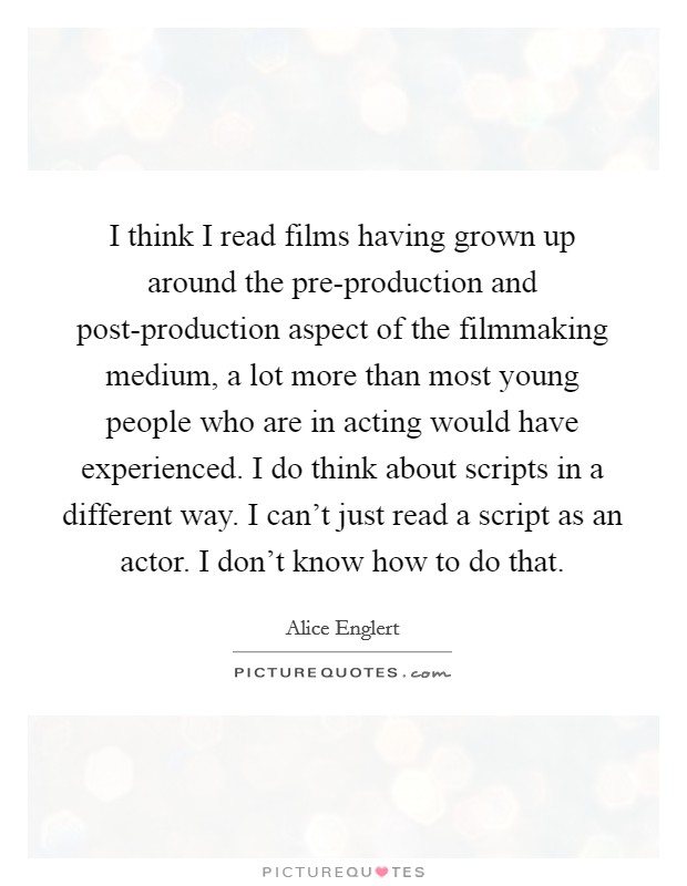 I think I read films having grown up around the pre-production and post-production aspect of the filmmaking medium, a lot more than most young people who are in acting would have experienced. I do think about scripts in a different way. I can't just read a script as an actor. I don't know how to do that Picture Quote #1