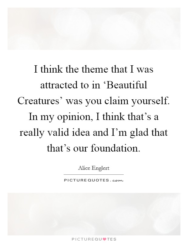 I think the theme that I was attracted to in ‘Beautiful Creatures' was you claim yourself. In my opinion, I think that's a really valid idea and I'm glad that that's our foundation Picture Quote #1