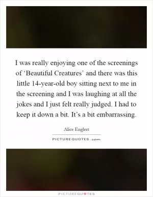 I was really enjoying one of the screenings of ‘Beautiful Creatures’ and there was this little 14-year-old boy sitting next to me in the screening and I was laughing at all the jokes and I just felt really judged. I had to keep it down a bit. It’s a bit embarrassing Picture Quote #1