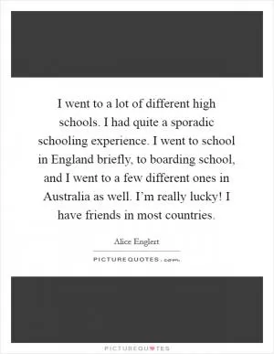 I went to a lot of different high schools. I had quite a sporadic schooling experience. I went to school in England briefly, to boarding school, and I went to a few different ones in Australia as well. I’m really lucky! I have friends in most countries Picture Quote #1