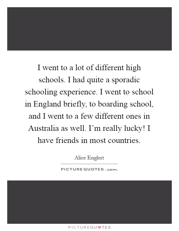 I went to a lot of different high schools. I had quite a sporadic schooling experience. I went to school in England briefly, to boarding school, and I went to a few different ones in Australia as well. I'm really lucky! I have friends in most countries Picture Quote #1