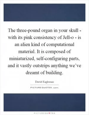 The three-pound organ in your skull - with its pink consistency of Jell-o - is an alien kind of computational material. It is composed of miniaturized, self-configuring parts, and it vastly outstrips anything we’ve dreamt of building Picture Quote #1