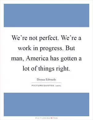 We’re not perfect. We’re a work in progress. But man, America has gotten a lot of things right Picture Quote #1