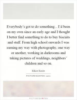 Everybody’s got to do something... I’d been on my own since an early age and I thought I better find something to do to buy biscuits and stuff. From high school onwards I was earning my way with photography, one way or another, working in darkrooms and taking pictures of weddings, neighbors’ children and so on Picture Quote #1