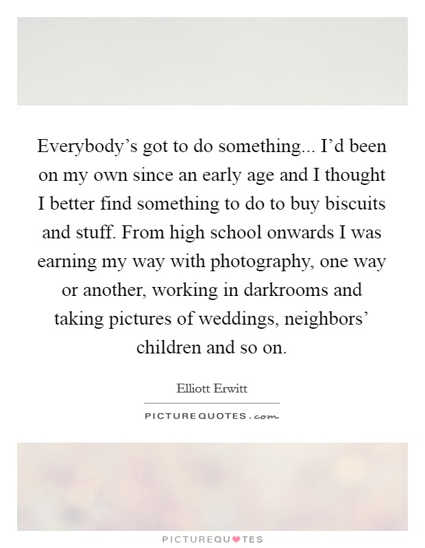 Everybody’s got to do something... I’d been on my own since an early age and I thought I better find something to do to buy biscuits and stuff. From high school onwards I was earning my way with photography, one way or another, working in darkrooms and taking pictures of weddings, neighbors’ children and so on Picture Quote #1