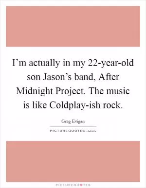I’m actually in my 22-year-old son Jason’s band, After Midnight Project. The music is like Coldplay-ish rock Picture Quote #1