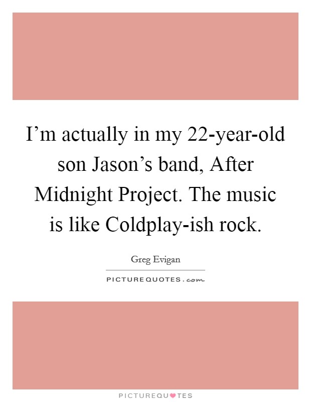 I'm actually in my 22-year-old son Jason's band, After Midnight Project. The music is like Coldplay-ish rock Picture Quote #1