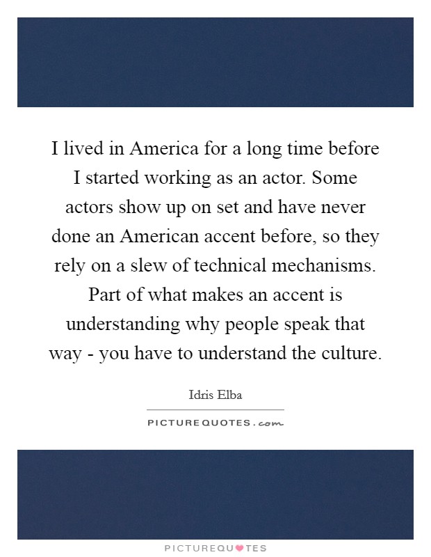 I lived in America for a long time before I started working as an actor. Some actors show up on set and have never done an American accent before, so they rely on a slew of technical mechanisms. Part of what makes an accent is understanding why people speak that way - you have to understand the culture Picture Quote #1