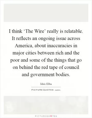 I think ‘The Wire’ really is relatable. It reflects an ongoing issue across America, about inaccuracies in major cities between rich and the poor and some of the things that go on behind the red tape of council and government bodies Picture Quote #1