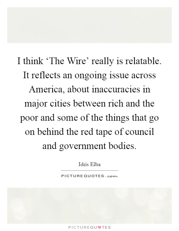 I think ‘The Wire' really is relatable. It reflects an ongoing issue across America, about inaccuracies in major cities between rich and the poor and some of the things that go on behind the red tape of council and government bodies Picture Quote #1
