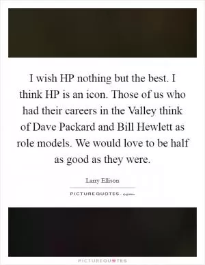 I wish HP nothing but the best. I think HP is an icon. Those of us who had their careers in the Valley think of Dave Packard and Bill Hewlett as role models. We would love to be half as good as they were Picture Quote #1