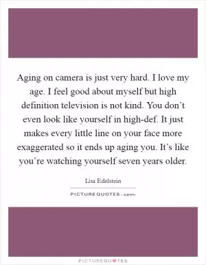 Aging on camera is just very hard. I love my age. I feel good about myself but high definition television is not kind. You don’t even look like yourself in high-def. It just makes every little line on your face more exaggerated so it ends up aging you. It’s like you’re watching yourself seven years older Picture Quote #1