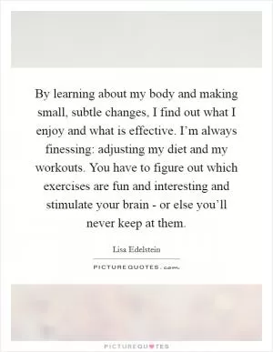 By learning about my body and making small, subtle changes, I find out what I enjoy and what is effective. I’m always finessing: adjusting my diet and my workouts. You have to figure out which exercises are fun and interesting and stimulate your brain - or else you’ll never keep at them Picture Quote #1
