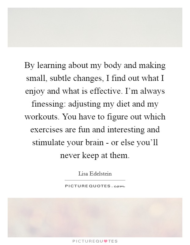 By learning about my body and making small, subtle changes, I find out what I enjoy and what is effective. I'm always finessing: adjusting my diet and my workouts. You have to figure out which exercises are fun and interesting and stimulate your brain - or else you'll never keep at them Picture Quote #1